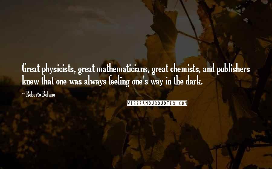 Roberto Bolano Quotes: Great physicists, great mathematicians, great chemists, and publishers knew that one was always feeling one's way in the dark.