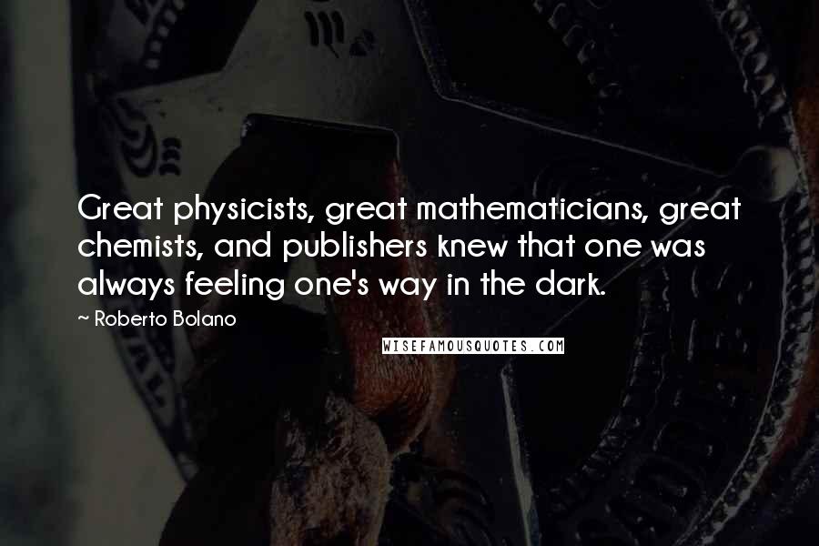 Roberto Bolano Quotes: Great physicists, great mathematicians, great chemists, and publishers knew that one was always feeling one's way in the dark.