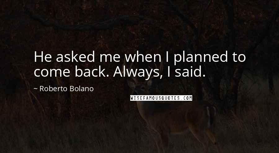 Roberto Bolano Quotes: He asked me when I planned to come back. Always, I said.