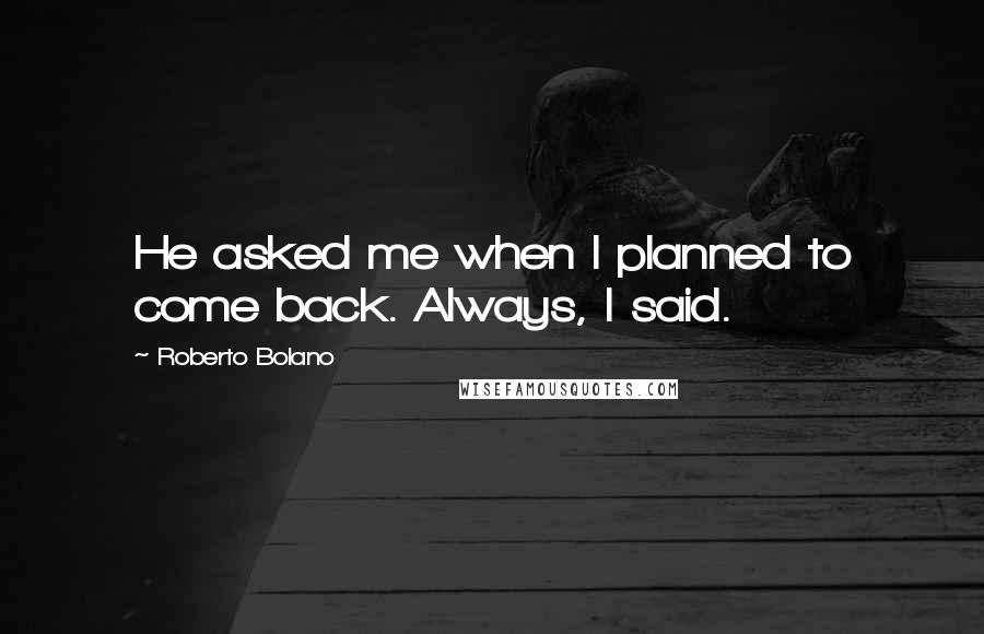 Roberto Bolano Quotes: He asked me when I planned to come back. Always, I said.