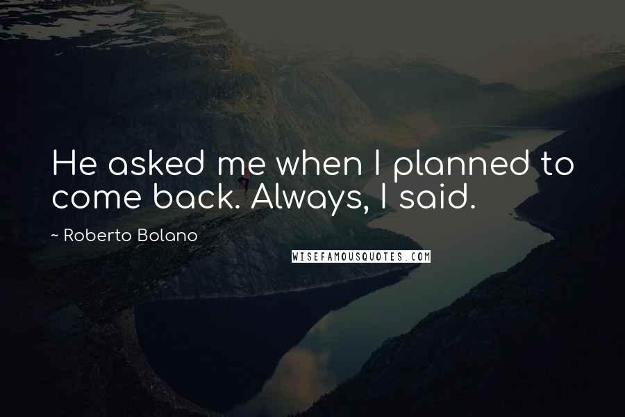 Roberto Bolano Quotes: He asked me when I planned to come back. Always, I said.