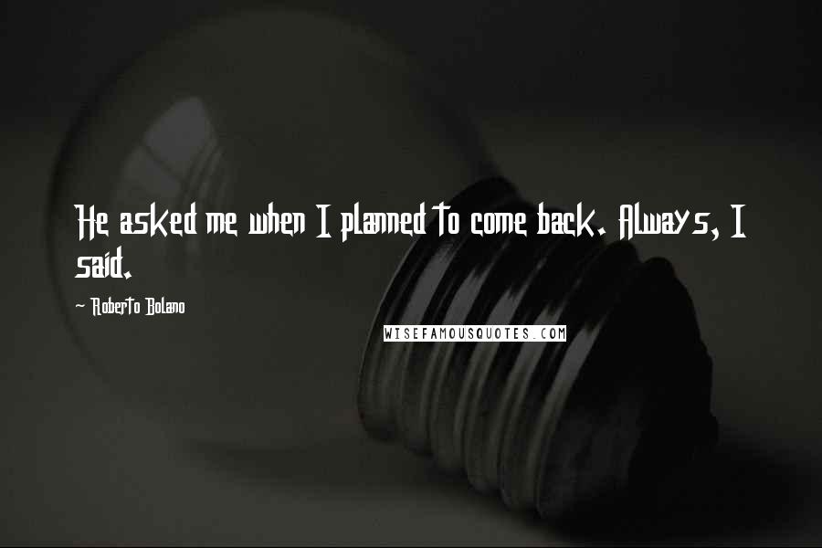 Roberto Bolano Quotes: He asked me when I planned to come back. Always, I said.