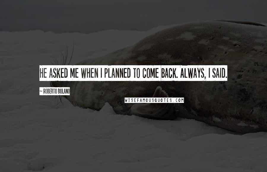 Roberto Bolano Quotes: He asked me when I planned to come back. Always, I said.