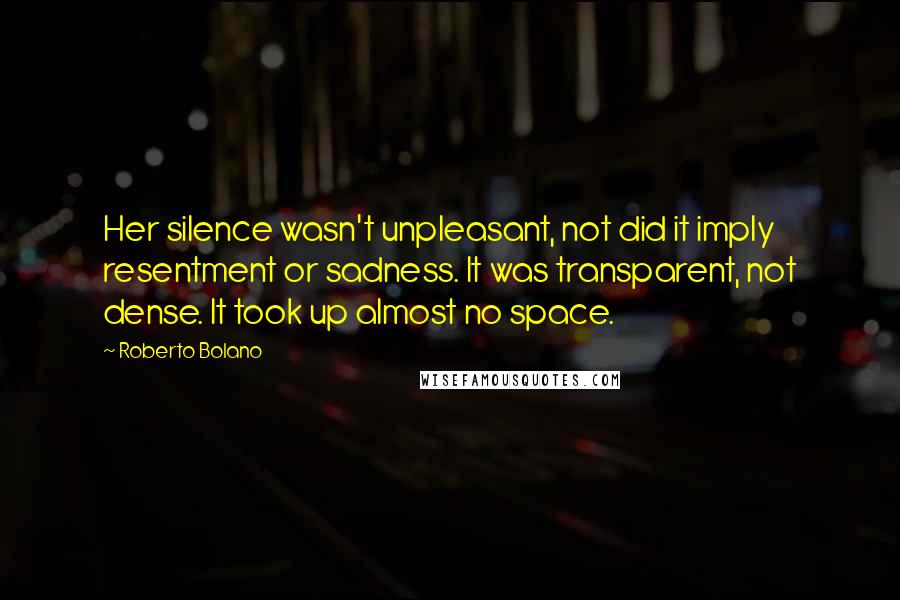 Roberto Bolano Quotes: Her silence wasn't unpleasant, not did it imply resentment or sadness. It was transparent, not dense. It took up almost no space.