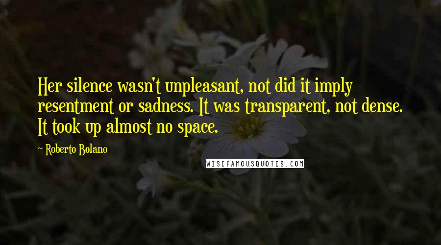 Roberto Bolano Quotes: Her silence wasn't unpleasant, not did it imply resentment or sadness. It was transparent, not dense. It took up almost no space.