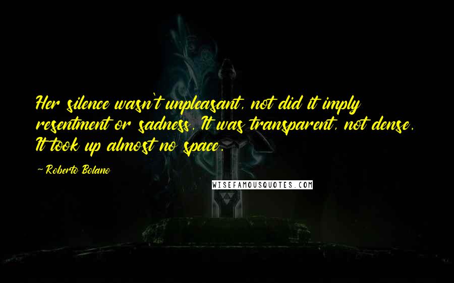 Roberto Bolano Quotes: Her silence wasn't unpleasant, not did it imply resentment or sadness. It was transparent, not dense. It took up almost no space.
