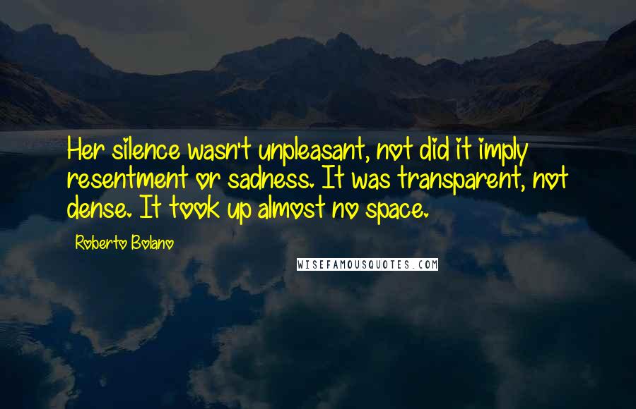 Roberto Bolano Quotes: Her silence wasn't unpleasant, not did it imply resentment or sadness. It was transparent, not dense. It took up almost no space.