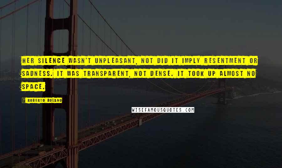Roberto Bolano Quotes: Her silence wasn't unpleasant, not did it imply resentment or sadness. It was transparent, not dense. It took up almost no space.