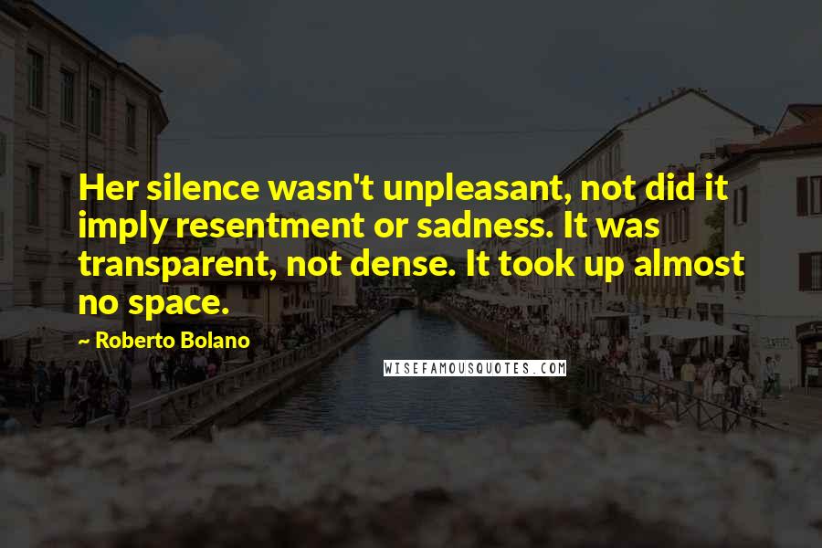 Roberto Bolano Quotes: Her silence wasn't unpleasant, not did it imply resentment or sadness. It was transparent, not dense. It took up almost no space.