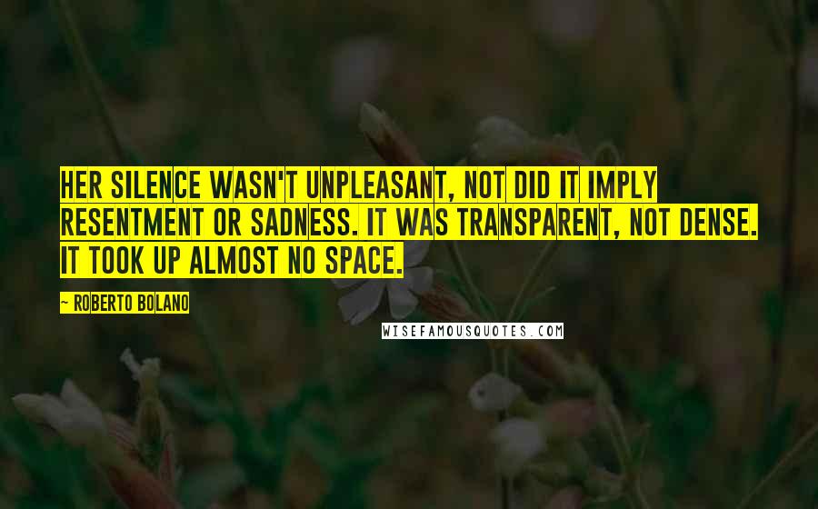 Roberto Bolano Quotes: Her silence wasn't unpleasant, not did it imply resentment or sadness. It was transparent, not dense. It took up almost no space.