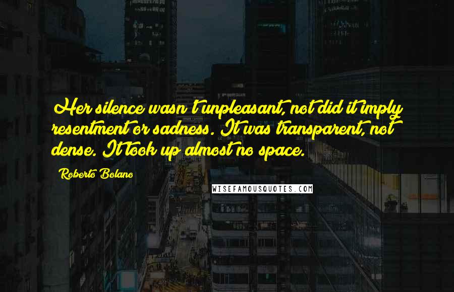 Roberto Bolano Quotes: Her silence wasn't unpleasant, not did it imply resentment or sadness. It was transparent, not dense. It took up almost no space.