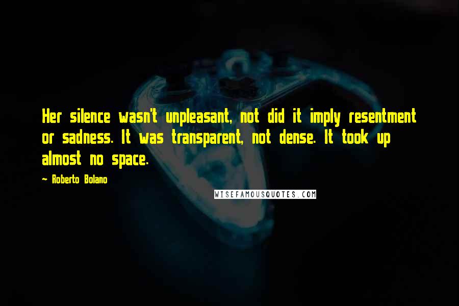 Roberto Bolano Quotes: Her silence wasn't unpleasant, not did it imply resentment or sadness. It was transparent, not dense. It took up almost no space.