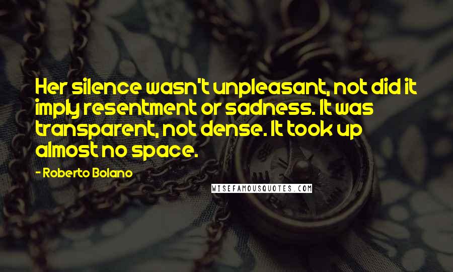 Roberto Bolano Quotes: Her silence wasn't unpleasant, not did it imply resentment or sadness. It was transparent, not dense. It took up almost no space.
