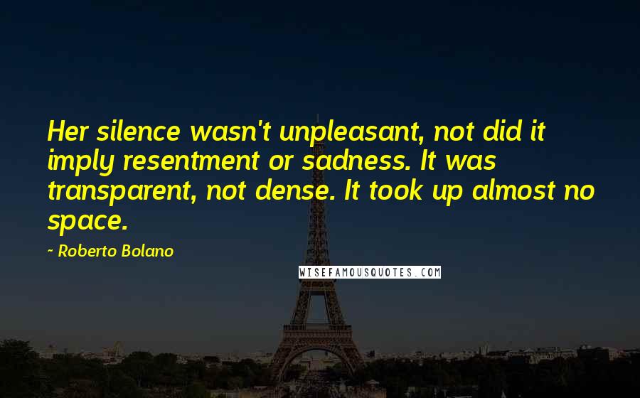 Roberto Bolano Quotes: Her silence wasn't unpleasant, not did it imply resentment or sadness. It was transparent, not dense. It took up almost no space.