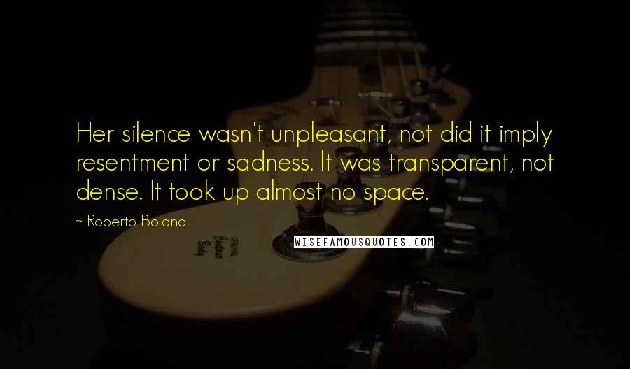 Roberto Bolano Quotes: Her silence wasn't unpleasant, not did it imply resentment or sadness. It was transparent, not dense. It took up almost no space.
