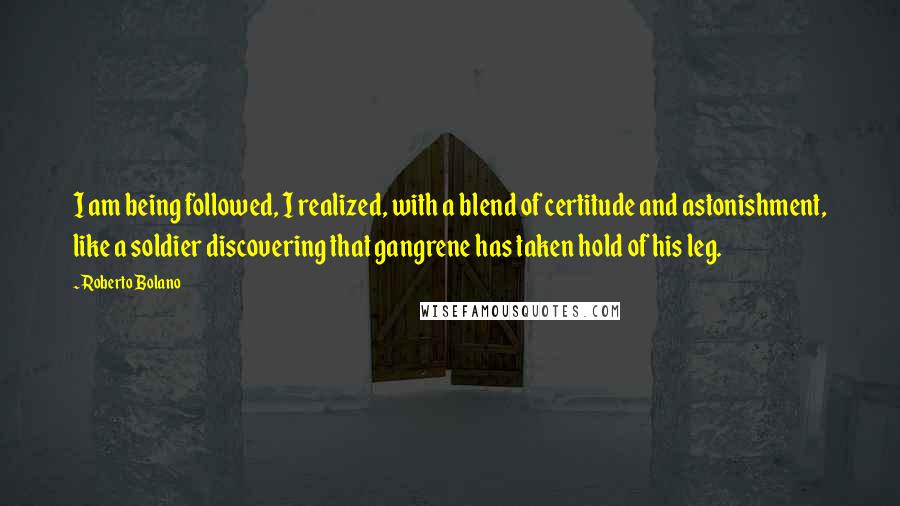 Roberto Bolano Quotes: I am being followed, I realized, with a blend of certitude and astonishment, like a soldier discovering that gangrene has taken hold of his leg.