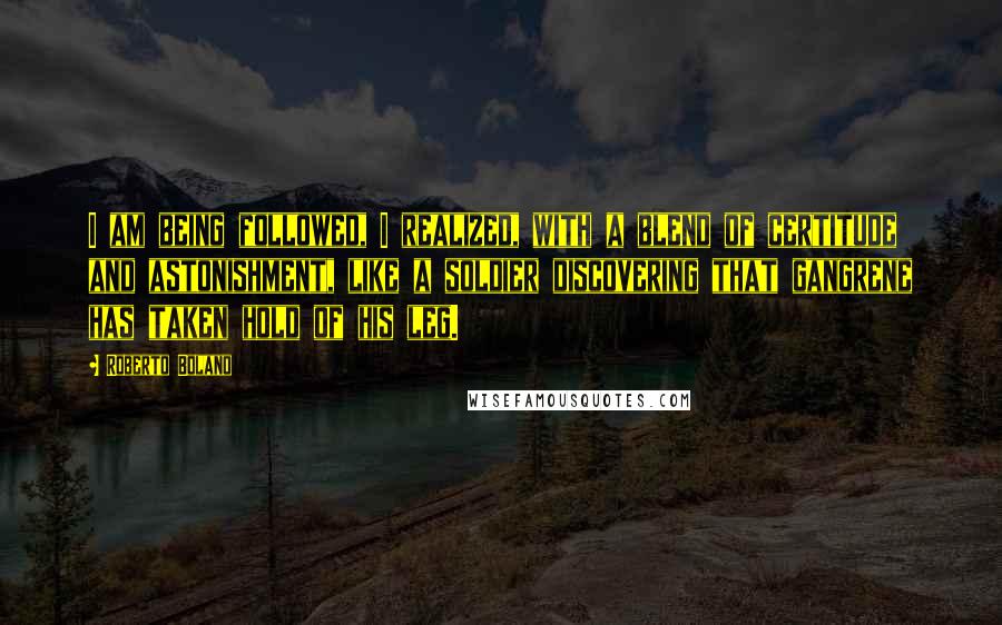 Roberto Bolano Quotes: I am being followed, I realized, with a blend of certitude and astonishment, like a soldier discovering that gangrene has taken hold of his leg.