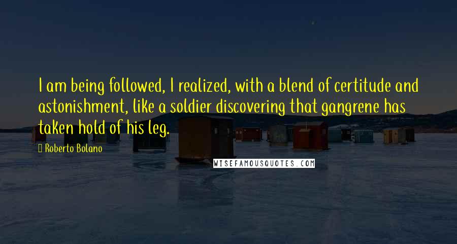 Roberto Bolano Quotes: I am being followed, I realized, with a blend of certitude and astonishment, like a soldier discovering that gangrene has taken hold of his leg.