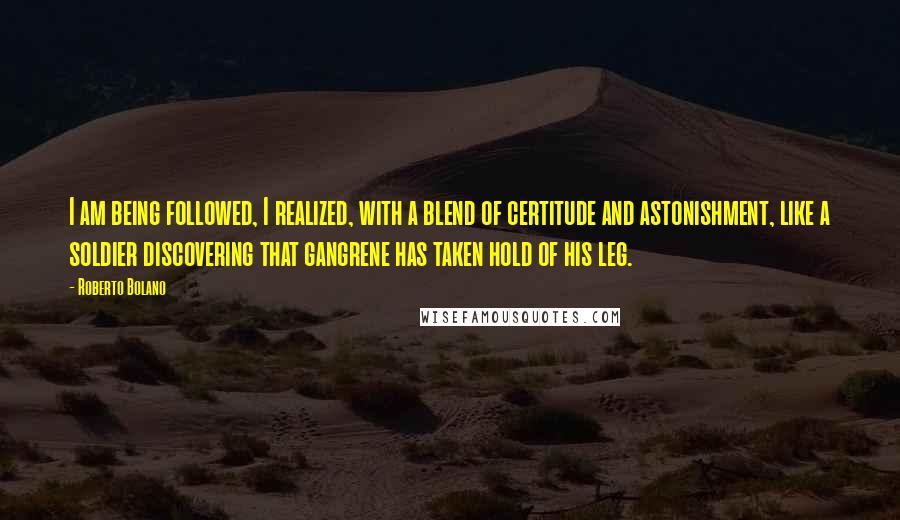 Roberto Bolano Quotes: I am being followed, I realized, with a blend of certitude and astonishment, like a soldier discovering that gangrene has taken hold of his leg.