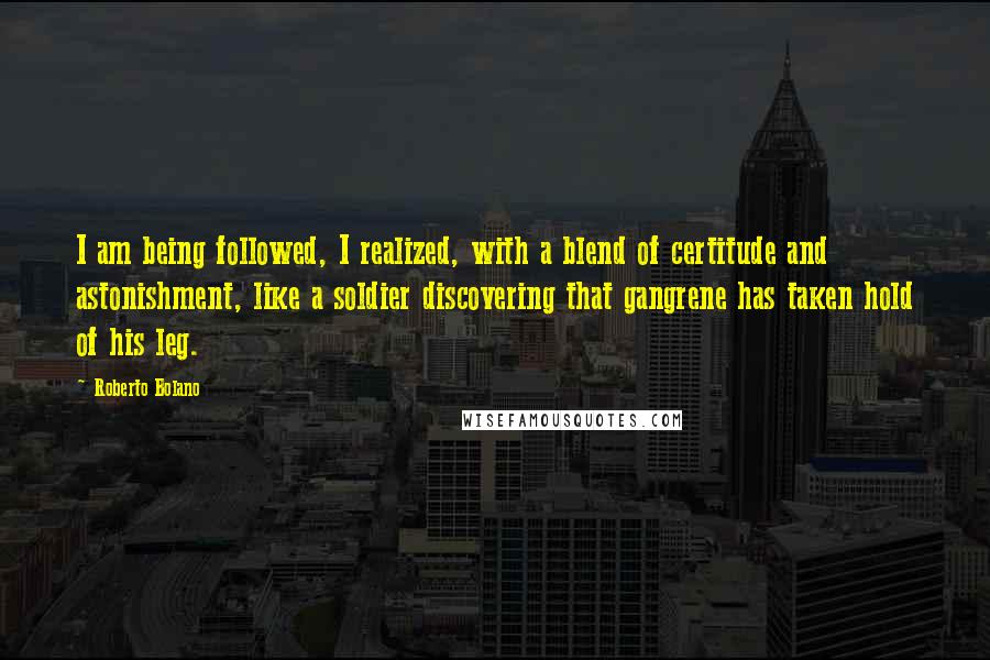 Roberto Bolano Quotes: I am being followed, I realized, with a blend of certitude and astonishment, like a soldier discovering that gangrene has taken hold of his leg.