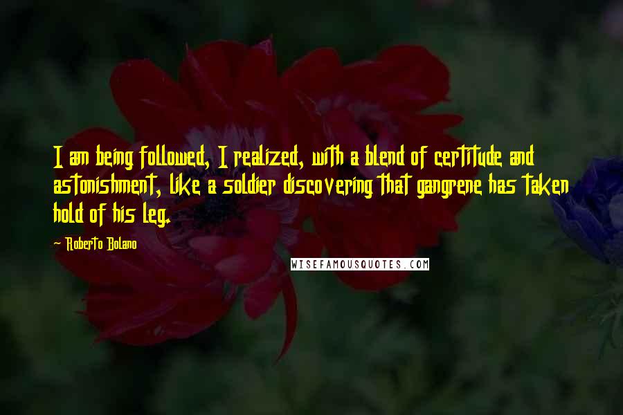 Roberto Bolano Quotes: I am being followed, I realized, with a blend of certitude and astonishment, like a soldier discovering that gangrene has taken hold of his leg.
