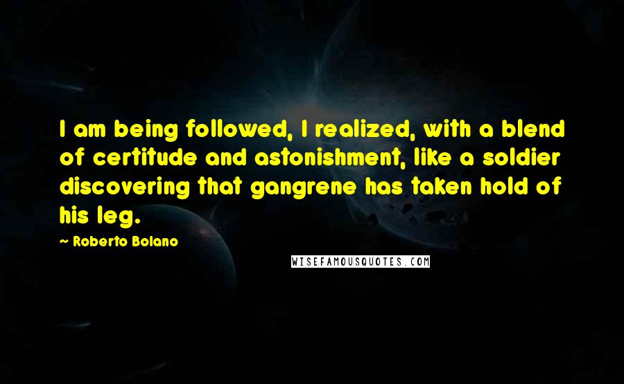 Roberto Bolano Quotes: I am being followed, I realized, with a blend of certitude and astonishment, like a soldier discovering that gangrene has taken hold of his leg.