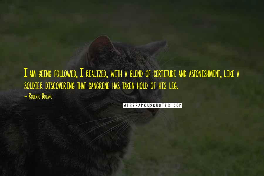 Roberto Bolano Quotes: I am being followed, I realized, with a blend of certitude and astonishment, like a soldier discovering that gangrene has taken hold of his leg.