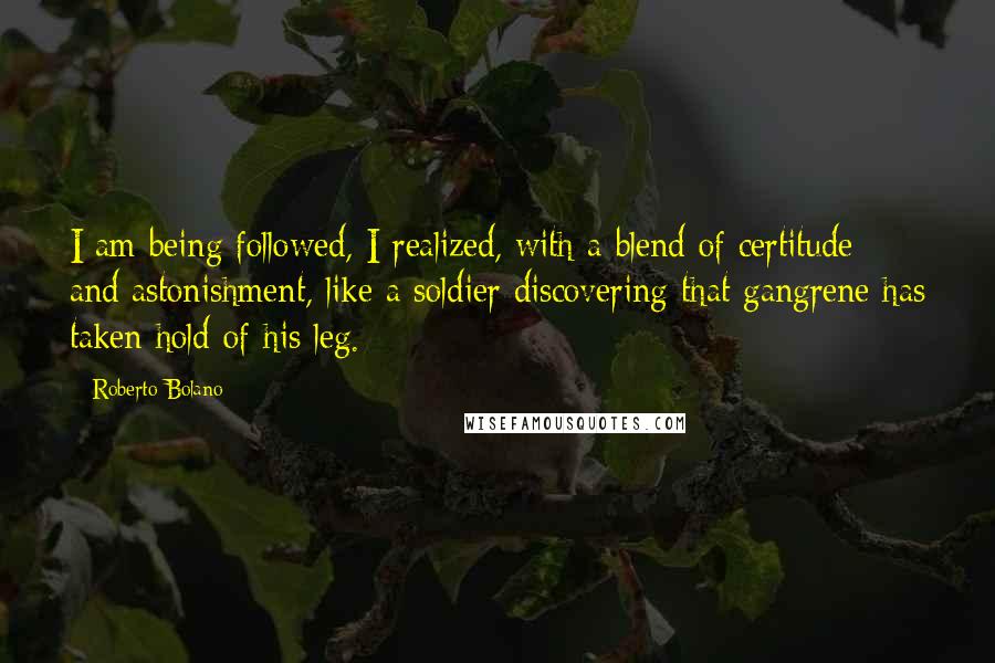 Roberto Bolano Quotes: I am being followed, I realized, with a blend of certitude and astonishment, like a soldier discovering that gangrene has taken hold of his leg.