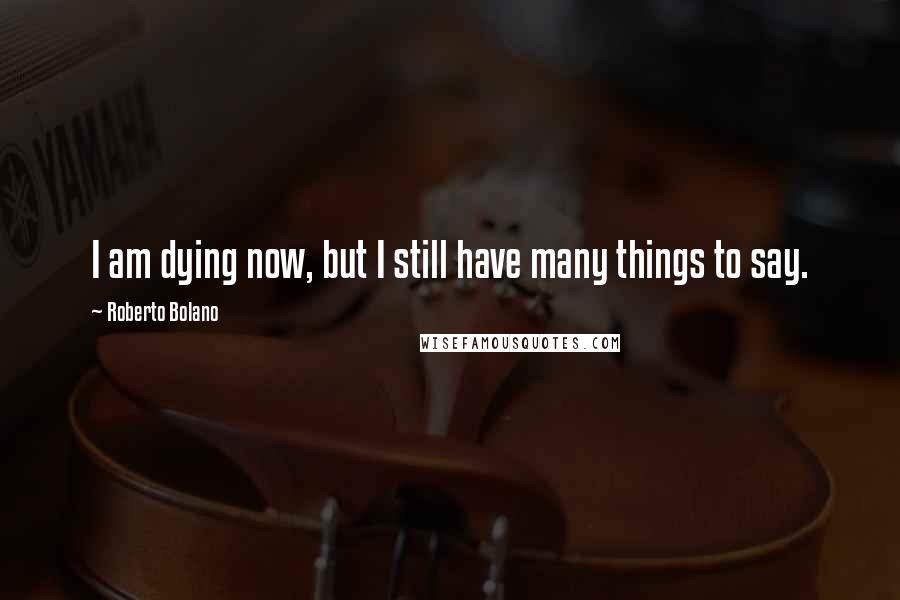 Roberto Bolano Quotes: I am dying now, but I still have many things to say.