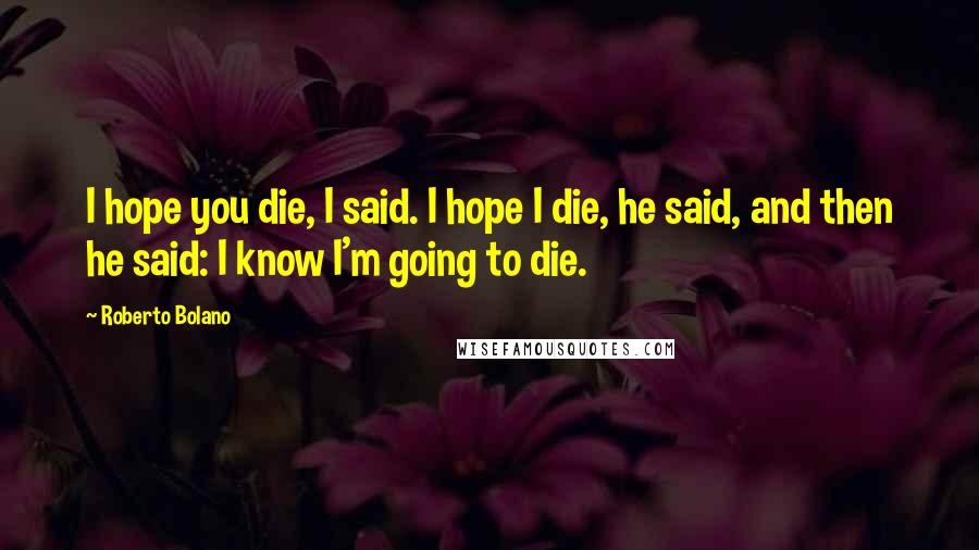 Roberto Bolano Quotes: I hope you die, I said. I hope I die, he said, and then he said: I know I'm going to die.