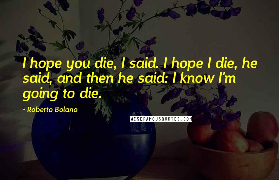 Roberto Bolano Quotes: I hope you die, I said. I hope I die, he said, and then he said: I know I'm going to die.
