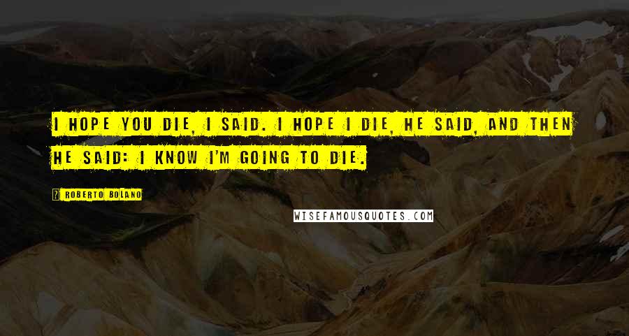 Roberto Bolano Quotes: I hope you die, I said. I hope I die, he said, and then he said: I know I'm going to die.