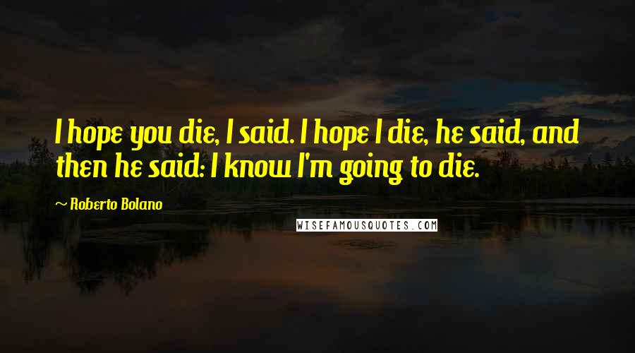 Roberto Bolano Quotes: I hope you die, I said. I hope I die, he said, and then he said: I know I'm going to die.
