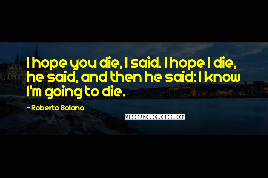 Roberto Bolano Quotes: I hope you die, I said. I hope I die, he said, and then he said: I know I'm going to die.