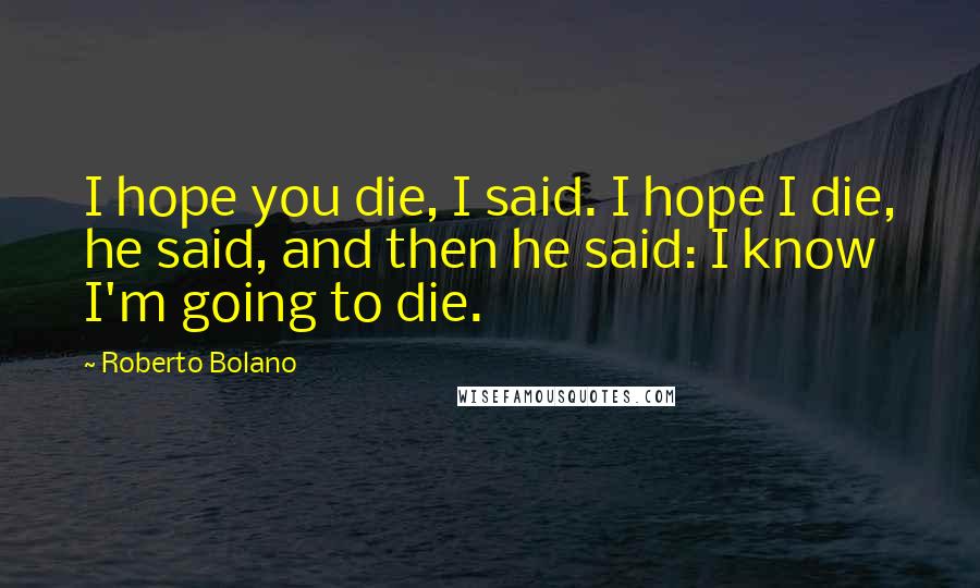 Roberto Bolano Quotes: I hope you die, I said. I hope I die, he said, and then he said: I know I'm going to die.