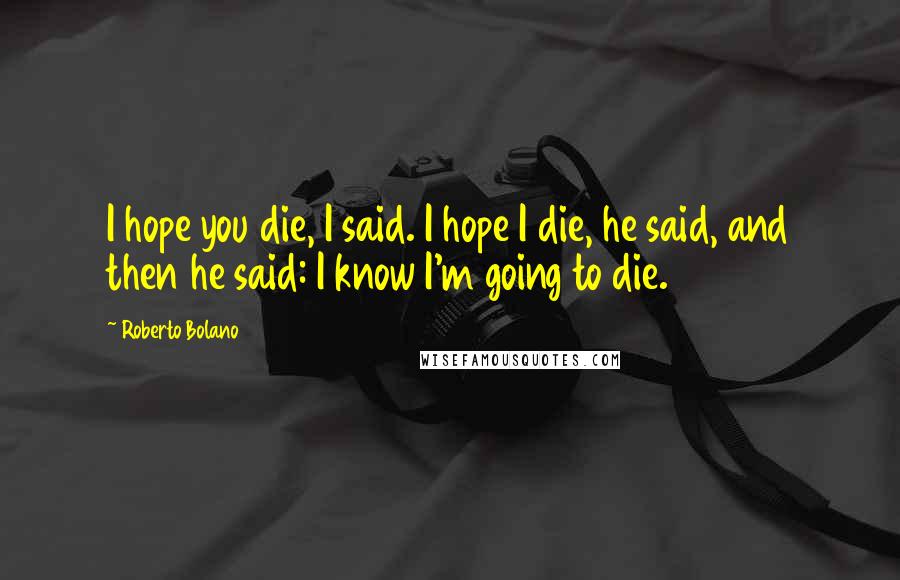 Roberto Bolano Quotes: I hope you die, I said. I hope I die, he said, and then he said: I know I'm going to die.