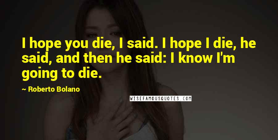 Roberto Bolano Quotes: I hope you die, I said. I hope I die, he said, and then he said: I know I'm going to die.