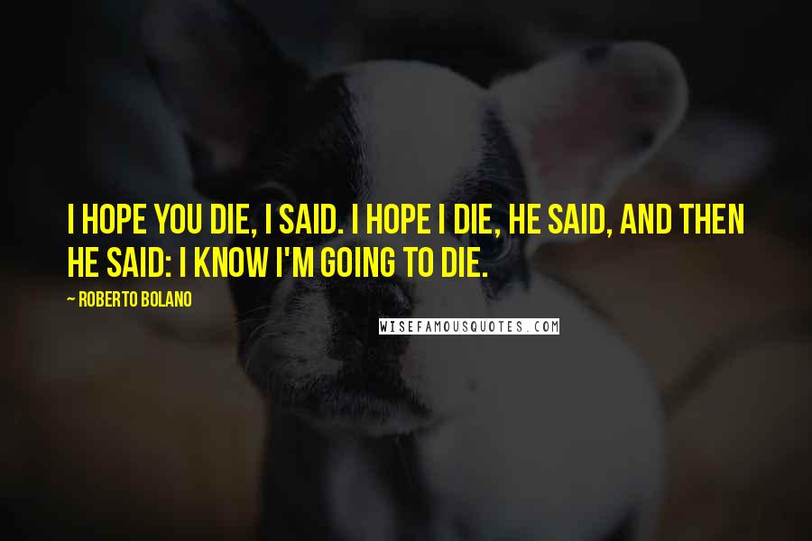 Roberto Bolano Quotes: I hope you die, I said. I hope I die, he said, and then he said: I know I'm going to die.