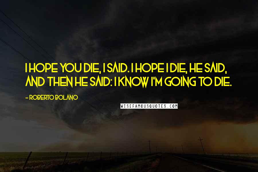 Roberto Bolano Quotes: I hope you die, I said. I hope I die, he said, and then he said: I know I'm going to die.