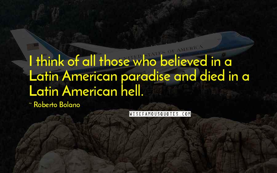 Roberto Bolano Quotes: I think of all those who believed in a Latin American paradise and died in a Latin American hell.