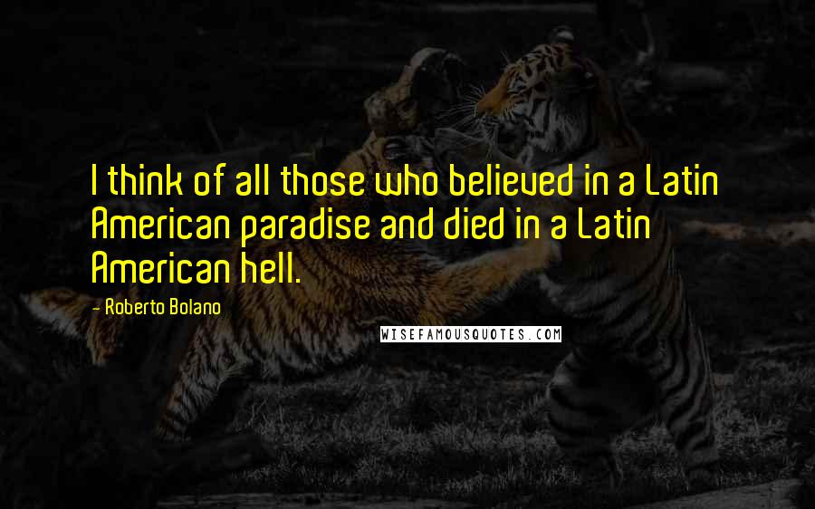 Roberto Bolano Quotes: I think of all those who believed in a Latin American paradise and died in a Latin American hell.