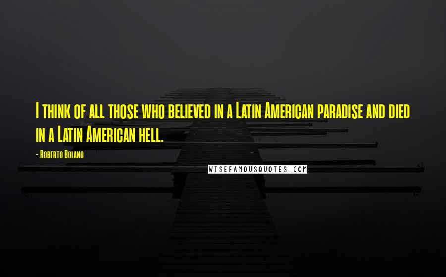 Roberto Bolano Quotes: I think of all those who believed in a Latin American paradise and died in a Latin American hell.