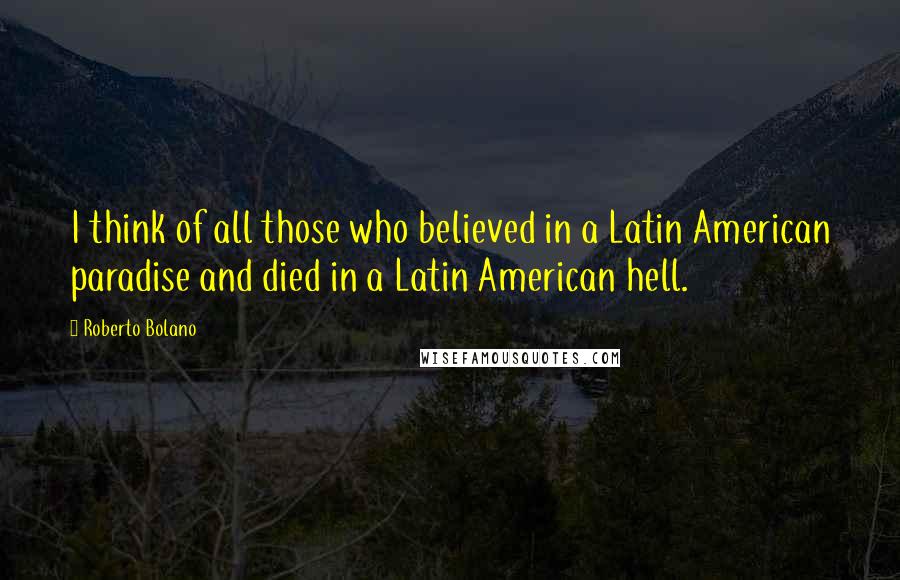 Roberto Bolano Quotes: I think of all those who believed in a Latin American paradise and died in a Latin American hell.