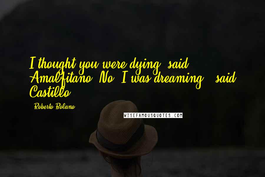 Roberto Bolano Quotes: I thought you were dying, said Amalfitano."No, I was dreaming," said Castillo.