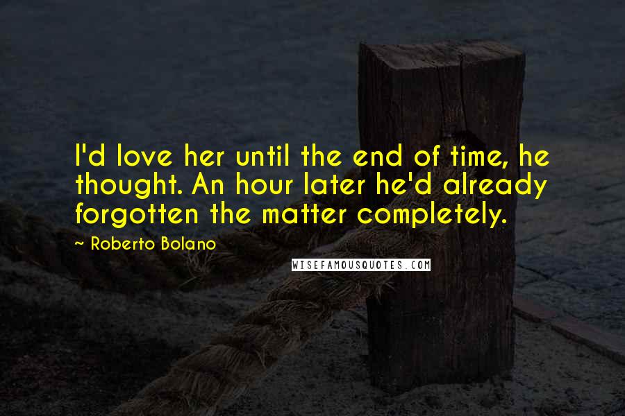 Roberto Bolano Quotes: I'd love her until the end of time, he thought. An hour later he'd already forgotten the matter completely.