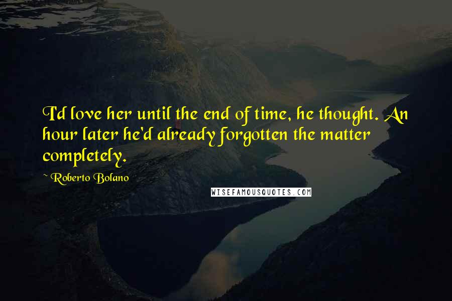 Roberto Bolano Quotes: I'd love her until the end of time, he thought. An hour later he'd already forgotten the matter completely.