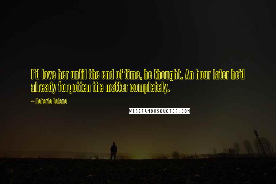 Roberto Bolano Quotes: I'd love her until the end of time, he thought. An hour later he'd already forgotten the matter completely.