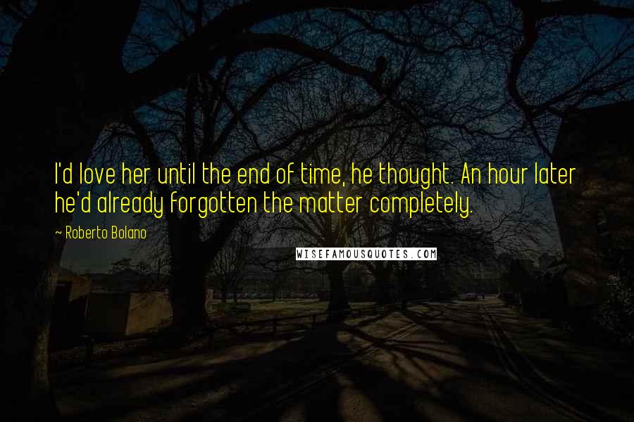 Roberto Bolano Quotes: I'd love her until the end of time, he thought. An hour later he'd already forgotten the matter completely.