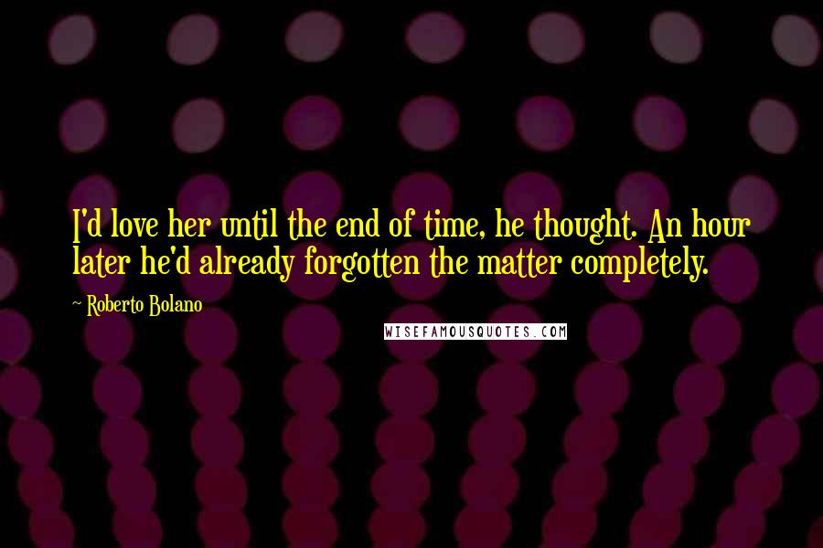 Roberto Bolano Quotes: I'd love her until the end of time, he thought. An hour later he'd already forgotten the matter completely.