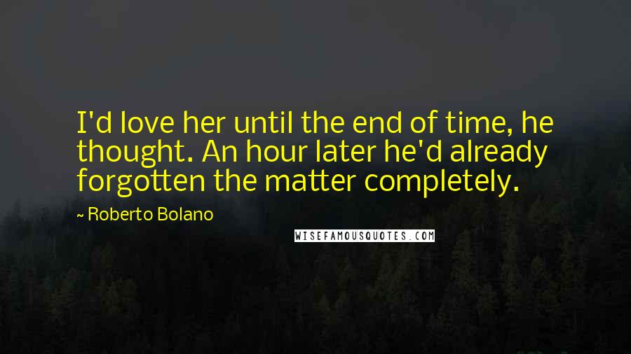 Roberto Bolano Quotes: I'd love her until the end of time, he thought. An hour later he'd already forgotten the matter completely.